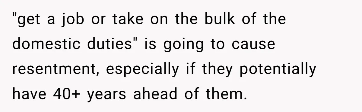 "get a job or take on the bulk of the domestic duties" is going to cause resentment, especially if they potentially have 40+ years ahead of them.