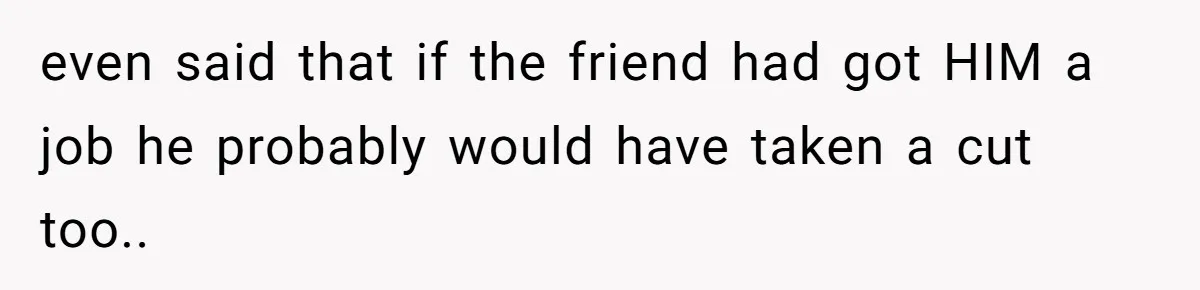 even said that if the friend had got HIM a job he probably would have taken a cut too..