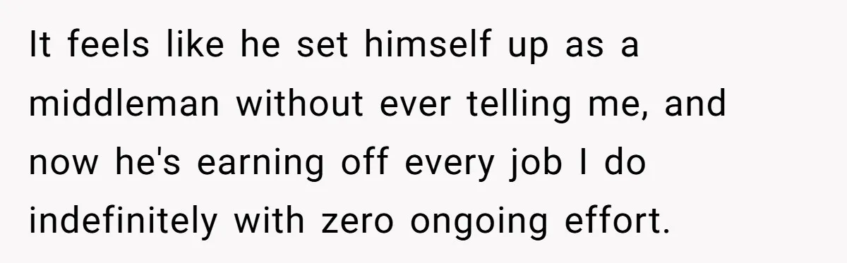 It feels like he set himself up as a middleman without ever telling me, and now he's earning off every job I do indefinitely with zero ongoing effort.