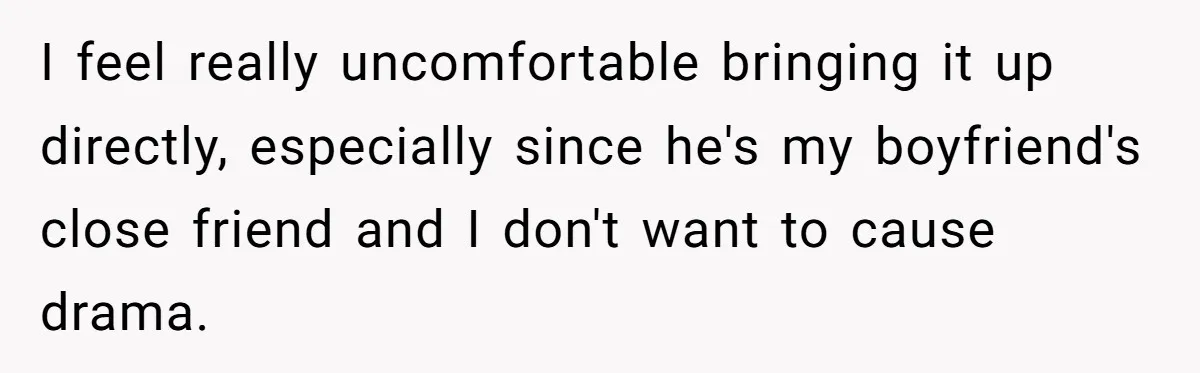 I feel really uncomfortable bringing it up directly, especially since he's my boyfriend's close friend and I don't want to cause drama.