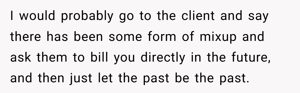 I would probably go to the client and say there has been some form of mixup and ask them to bill you directly in the future, and then just let...