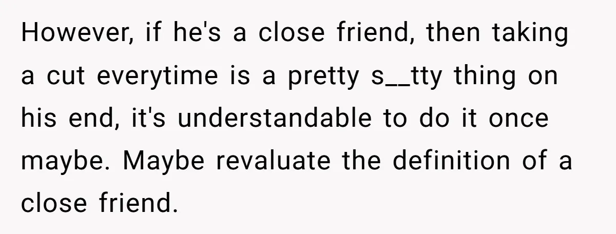 However, if he's a close friend, then taking a cut everytime is a pretty s__tty thing on his end, it's understandable to do it once maybe. Maybe revaluate the definition...