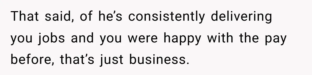 That said, of he’s consistently delivering you jobs and you were happy with the pay before, that’s just business.