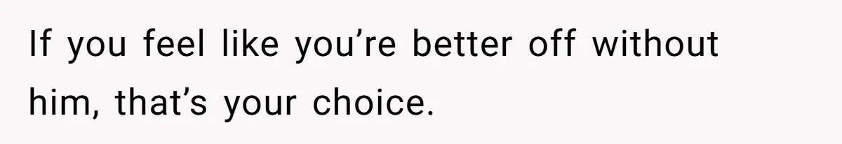 If you feel like you’re better off without him, that’s your choice.