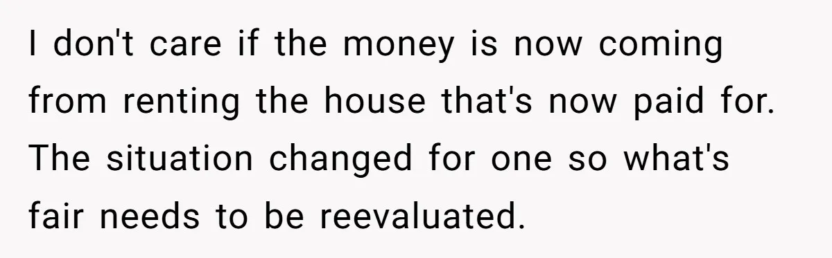 I don't care if the money is now coming from renting the house that's now paid for. The situation changed for one so what's fair needs to be reevaluated.