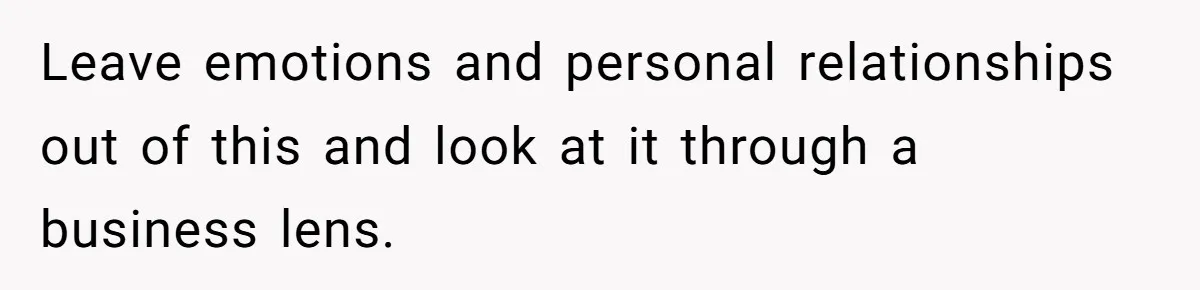 Leave emotions and personal relationships out of this and look at it through a business lens.