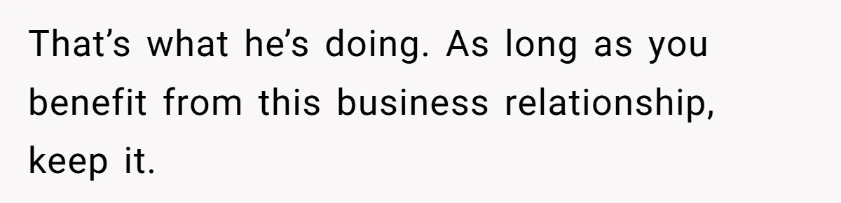 That’s what he’s doing. As long as you benefit from this business relationship, keep it.