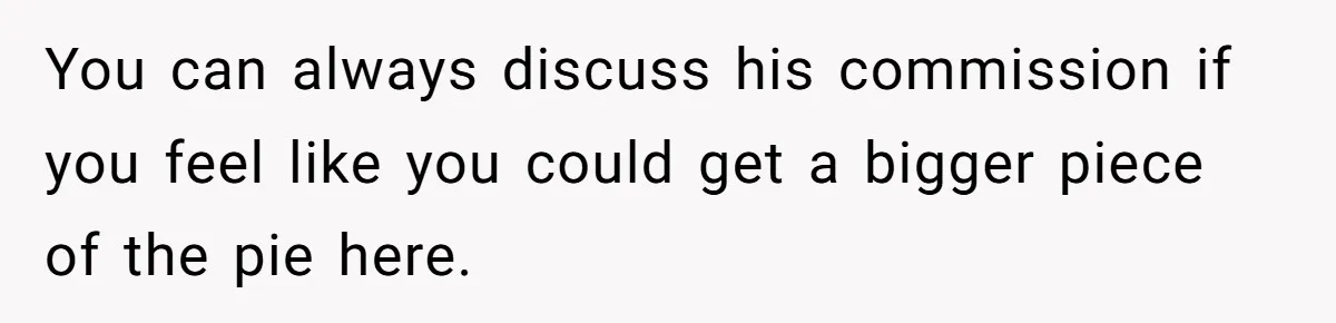 You can always discuss his commission if you feel like you could get a bigger piece of the pie here.