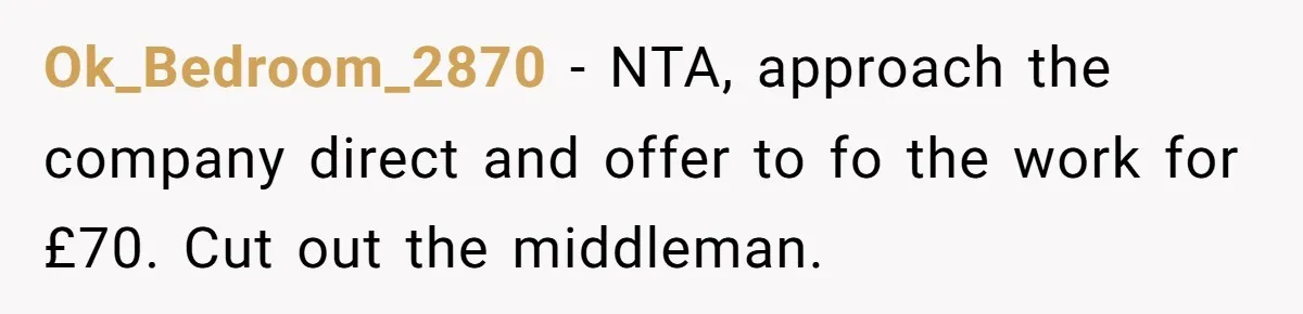 Ok_Bedroom_2870 − NTA, approach the company direct and offer to fo the work for £70. Cut out the middleman.