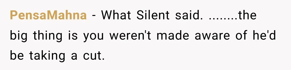 PensaMahna − What Silent said. ........the big thing is you weren't made aware of he'd be taking a cut.