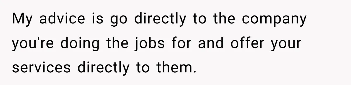 My advice is go directly to the company you're doing the jobs for and offer your services directly to them.