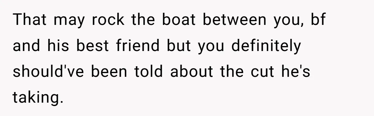 That may rock the boat between you, bf and his best friend but you definitely should've been told about the cut he's taking.