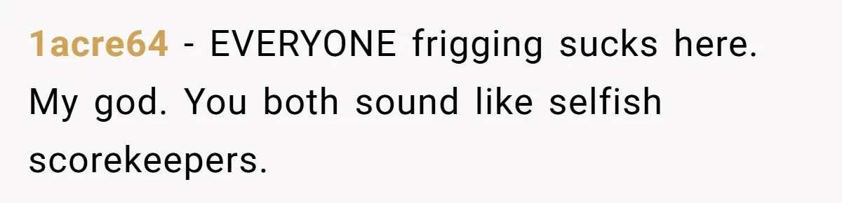 1acre64 − EVERYONE frigging sucks here. My god. You both sound like selfish scorekeepers.