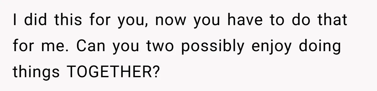 I did this for you, now you have to do that for me. Can you two possibly enjoy doing things TOGETHER?