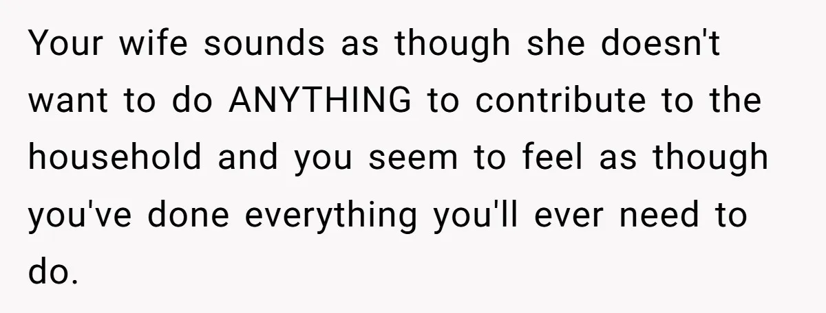 Your wife sounds as though she doesn't want to do ANYTHING to contribute to the household and you seem to feel as though you've done everything you'll ever need to...