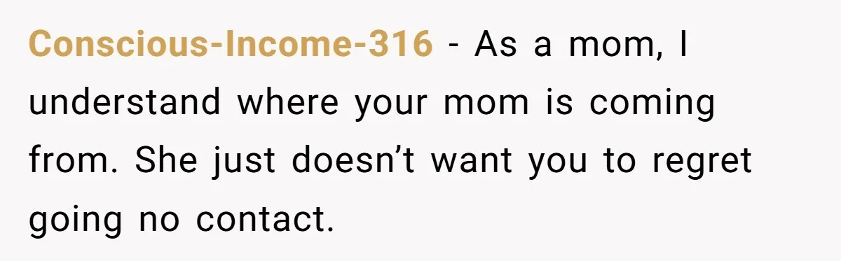 Conscious-Income-316 − As a mom, I understand where your mom is coming from. She just doesn’t want you to regret going no contact.