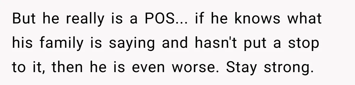 But he really is a POS... if he knows what his family is saying and hasn't put a stop to it, then he is even worse. Stay strong.