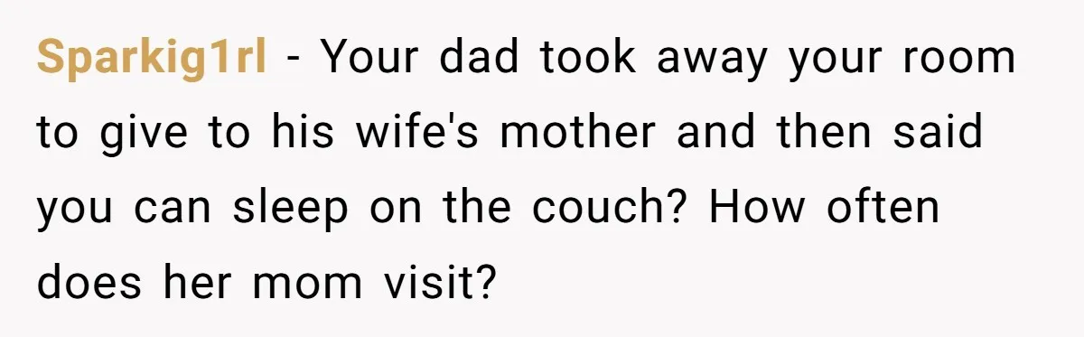 Sparkig1rl − Your dad took away your room to give to his wife's mother and then said you can sleep on the couch? How often does her mom visit?