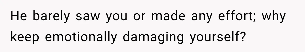 He barely saw you or made any effort; why keep emotionally damaging yourself?