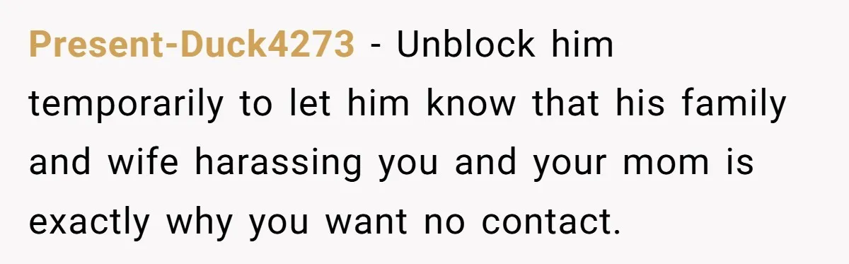 Present-Duck4273 − Unblock him temporarily to let him know that his family and wife harassing you and your mom is exactly why you want no contact.