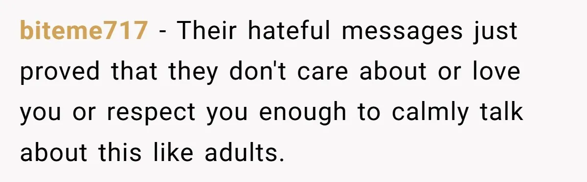 biteme717 − Their hateful messages just proved that they don't care about or love you or respect you enough to calmly talk about this like adults.