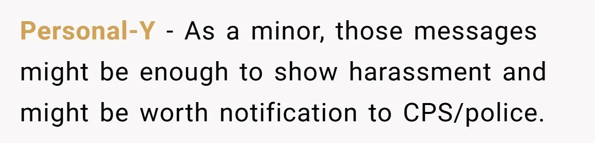 Personal-Y − As a minor, those messages might be enough to show harassment and might be worth notification to CPS/police.