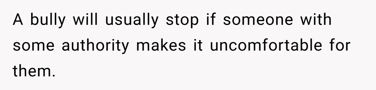 A bully will usually stop if someone with some authority makes it uncomfortable for them.