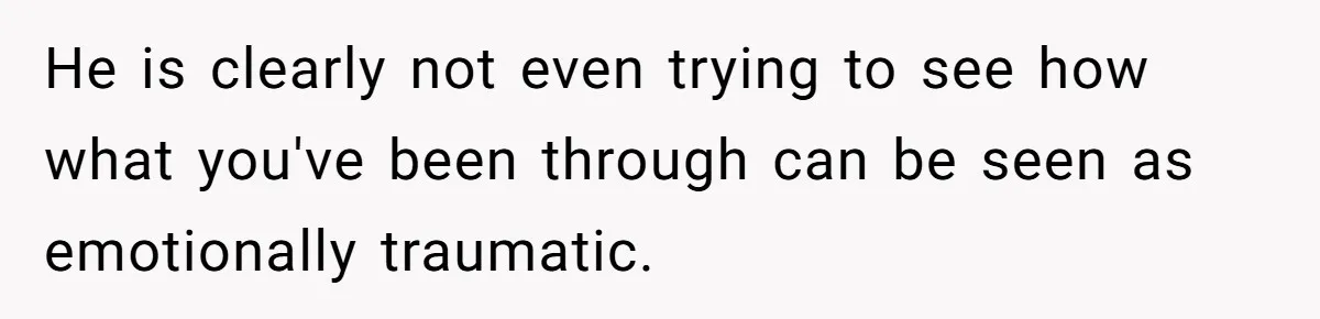 He is clearly not even trying to see how what you've been through can be seen as emotionally traumatic.