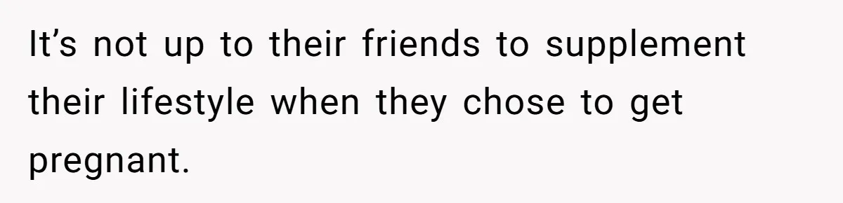 It’s not up to their friends to supplement their lifestyle when they chose to get pregnant.