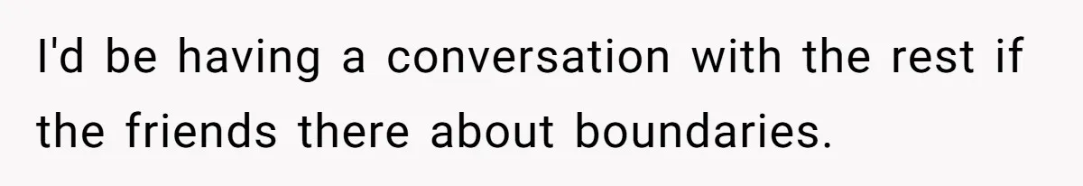 I'd be having a conversation with the rest if the friends there about boundaries.