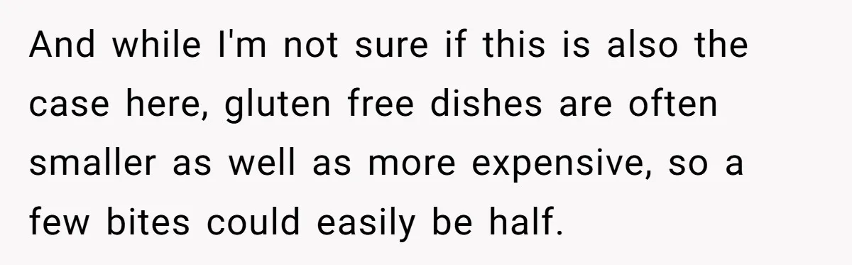 And while I'm not sure if this is also the case here, gluten free dishes are often smaller as well as more expensive, so a few bites could easily be...