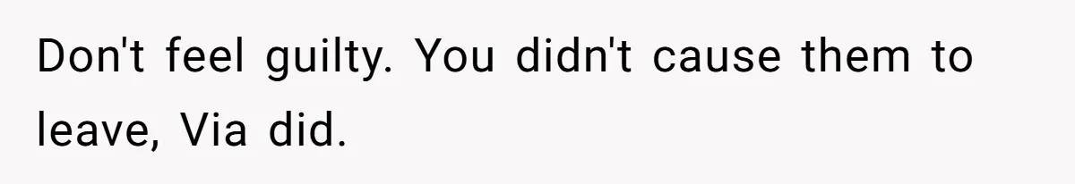 Don't feel guilty. You didn't cause them to leave, Via did.