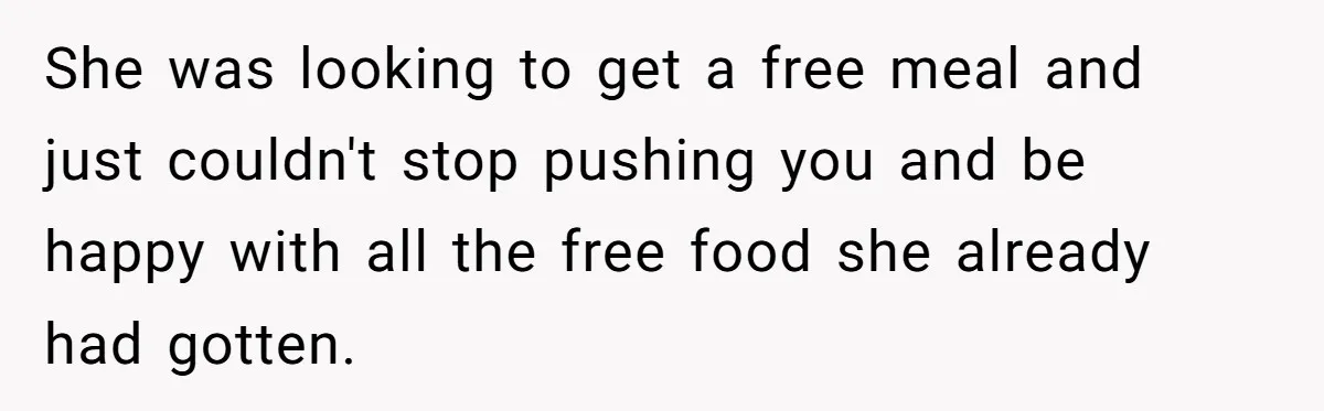 She was looking to get a free meal and just couldn't stop pushing you and be happy with all the free food she already had gotten.
