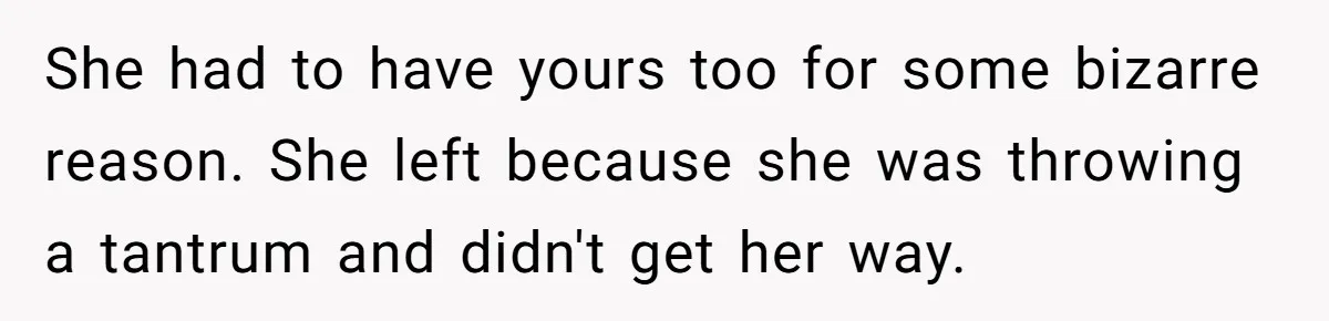 She had to have yours too for some bizarre reason. She left because she was throwing a tantrum and didn't get her way.