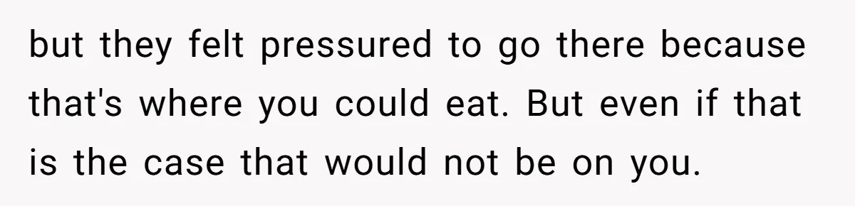 but they felt pressured to go there because that's where you could eat. But even if that is the case that would not be on you.