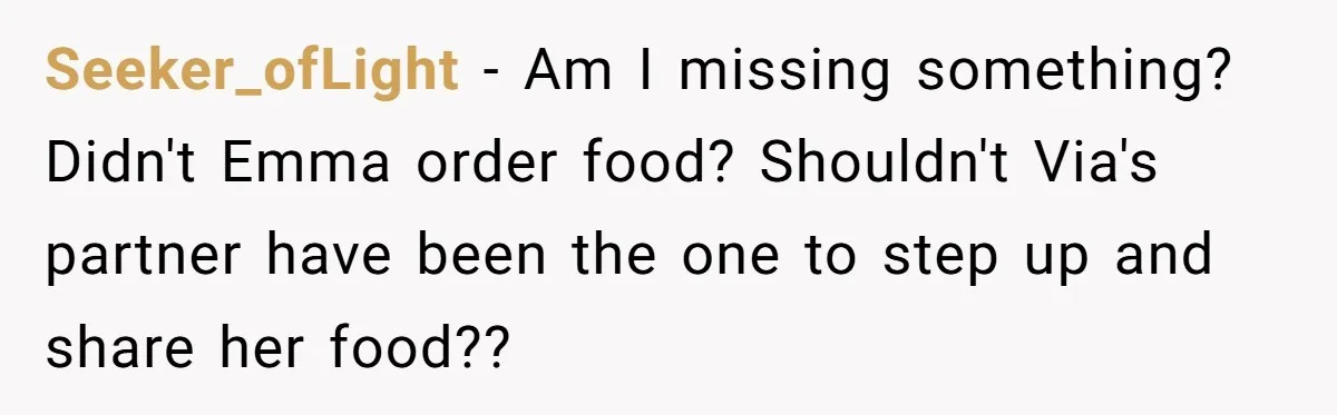 Seeker_ofLight − Am I missing something? Didn't Emma order food? Shouldn't Via's partner have been the one to step up and share her food??
