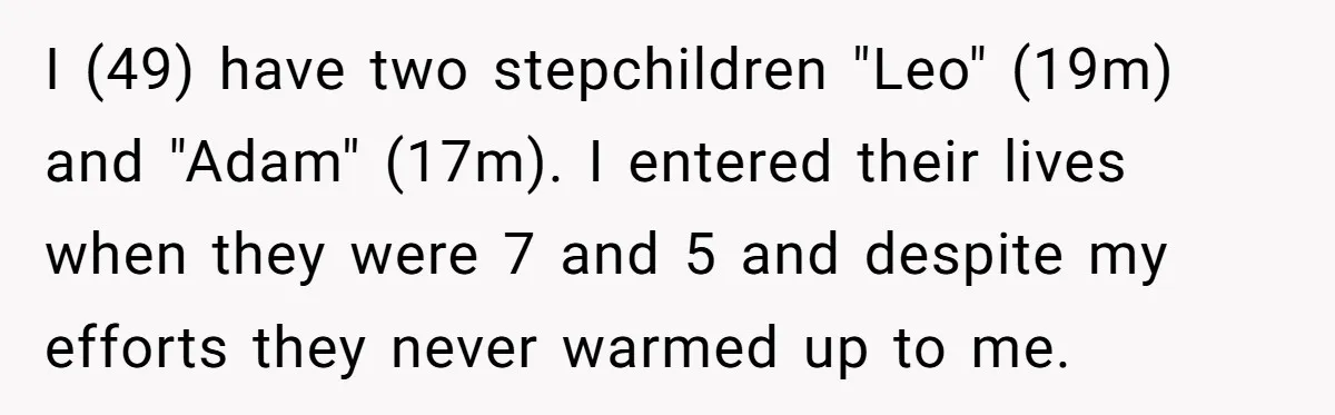 I (49) have two stepchildren "Leo" (19m) and "Adam" (17m). I entered their lives when they were 7 and 5 and despite my efforts they never warmed up to me.