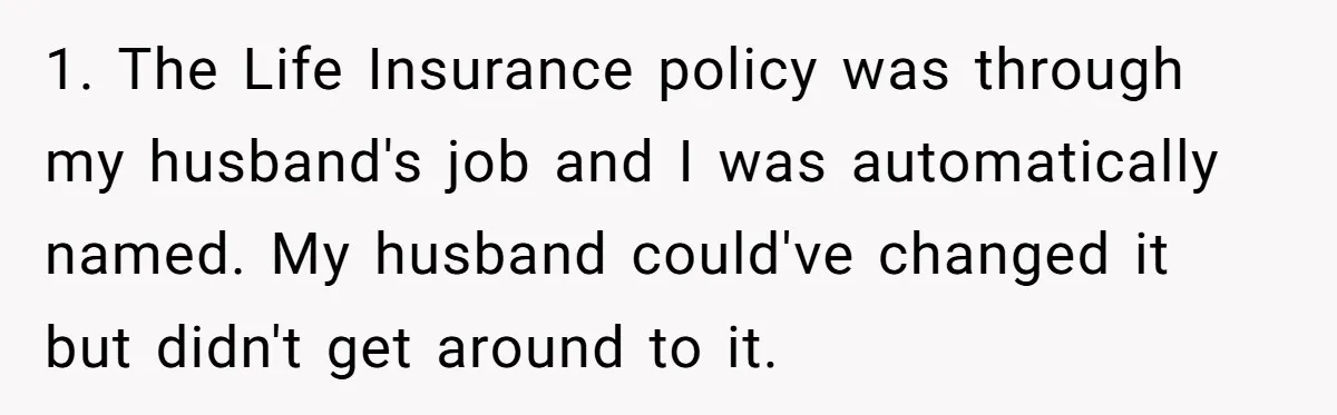 1. The Life Insurance policy was through my husband's job and I was automatically named. My husband could've changed it but didn't get around to it.