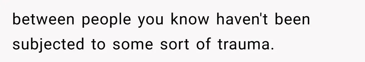 between people you know haven't been subjected to some sort of trauma.