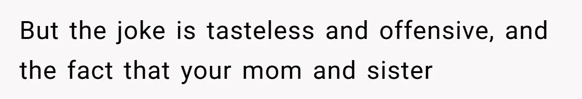 But the joke is tasteless and offensive, and the fact that your mom and sister