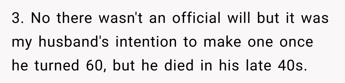 3. No there wasn't an official will but it was my husband's intention to make one once he turned 60, but he died in his late 40s.