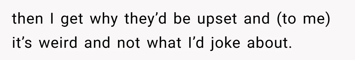 then I get why they’d be upset and (to me) it’s weird and not what I’d joke about.