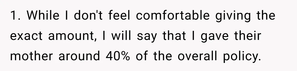 1. While I don't feel comfortable giving the exact amount, I will say that I gave their mother around 40% of the overall policy.