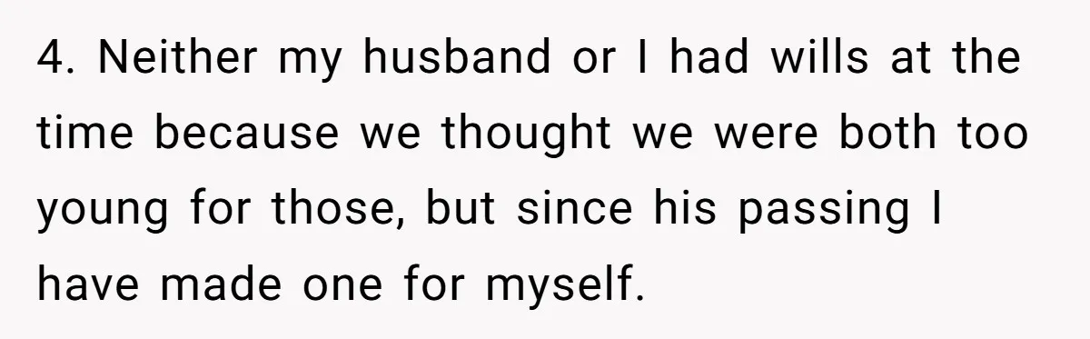 4. Neither my husband or I had wills at the time because we thought we were both too young for those, but since his passing I have made one for...