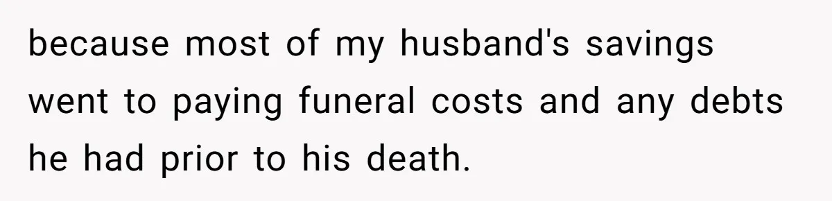 because most of my husband's savings went to paying funeral costs and any debts he had prior to his death.