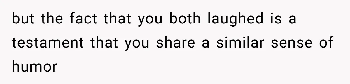 but the fact that you both laughed is a testament that you share a similar sense of humor