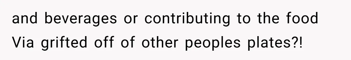 and beverages or contributing to the food Via grifted off of other peoples plates?!