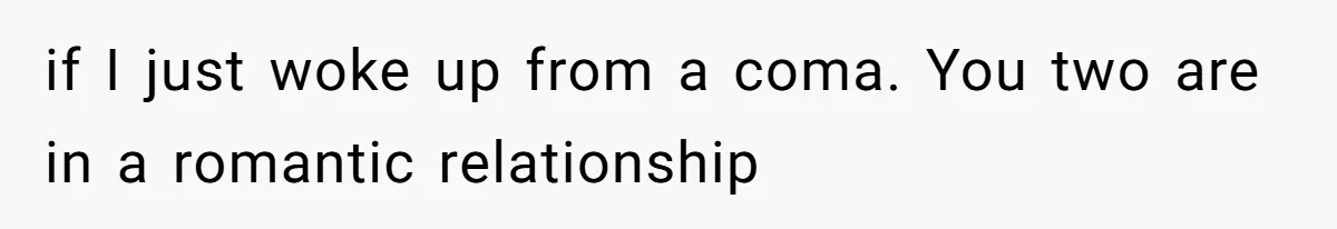 if I just woke up from a coma. You two are in a romantic relationship