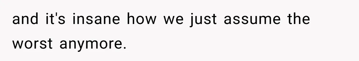 and it's insane how we just assume the worst anymore.