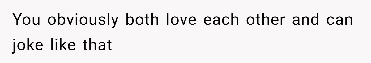 You obviously both love each other and can joke like that